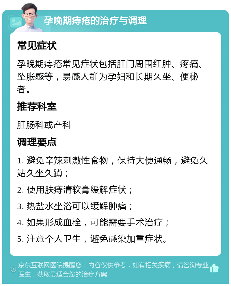 孕晚期痔疮的治疗与调理 常见症状 孕晚期痔疮常见症状包括肛门周围红肿、疼痛、坠胀感等，易感人群为孕妇和长期久坐、便秘者。 推荐科室 肛肠科或产科 调理要点 1. 避免辛辣刺激性食物，保持大便通畅，避免久站久坐久蹲； 2. 使用肤痔清软膏缓解症状； 3. 热盐水坐浴可以缓解肿痛； 4. 如果形成血栓，可能需要手术治疗； 5. 注意个人卫生，避免感染加重症状。