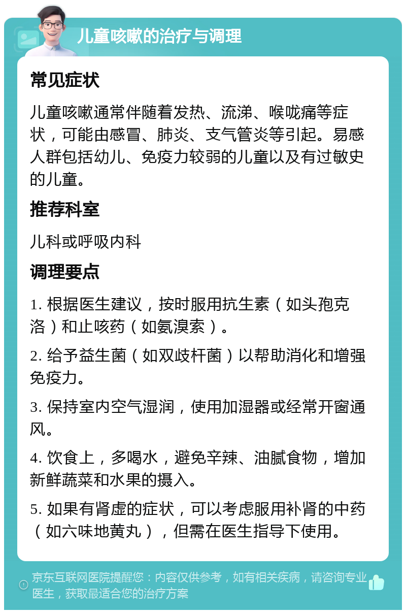 儿童咳嗽的治疗与调理 常见症状 儿童咳嗽通常伴随着发热、流涕、喉咙痛等症状，可能由感冒、肺炎、支气管炎等引起。易感人群包括幼儿、免疫力较弱的儿童以及有过敏史的儿童。 推荐科室 儿科或呼吸内科 调理要点 1. 根据医生建议，按时服用抗生素（如头孢克洛）和止咳药（如氨溴索）。 2. 给予益生菌（如双歧杆菌）以帮助消化和增强免疫力。 3. 保持室内空气湿润，使用加湿器或经常开窗通风。 4. 饮食上，多喝水，避免辛辣、油腻食物，增加新鲜蔬菜和水果的摄入。 5. 如果有肾虚的症状，可以考虑服用补肾的中药（如六味地黄丸），但需在医生指导下使用。