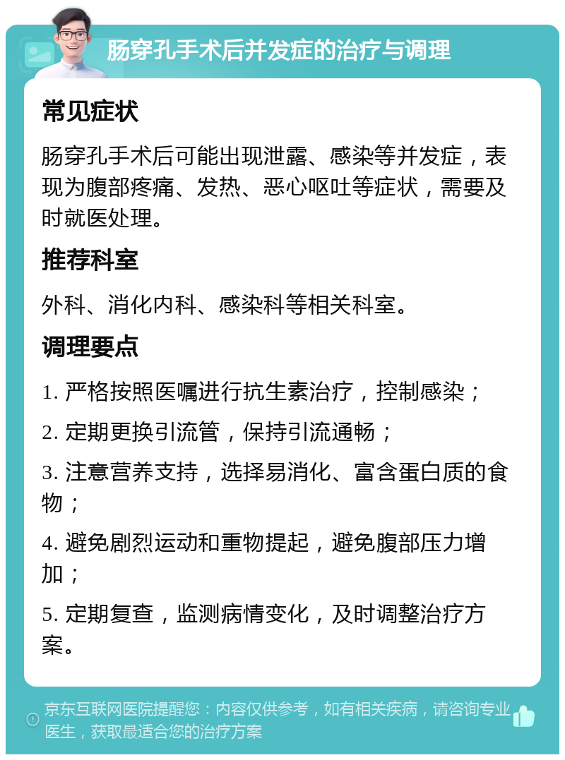 肠穿孔手术后并发症的治疗与调理 常见症状 肠穿孔手术后可能出现泄露、感染等并发症，表现为腹部疼痛、发热、恶心呕吐等症状，需要及时就医处理。 推荐科室 外科、消化内科、感染科等相关科室。 调理要点 1. 严格按照医嘱进行抗生素治疗，控制感染； 2. 定期更换引流管，保持引流通畅； 3. 注意营养支持，选择易消化、富含蛋白质的食物； 4. 避免剧烈运动和重物提起，避免腹部压力增加； 5. 定期复查，监测病情变化，及时调整治疗方案。