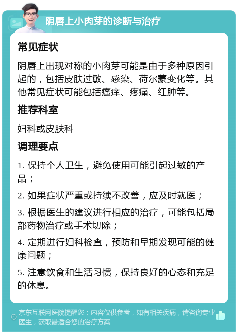 阴唇上小肉芽的诊断与治疗 常见症状 阴唇上出现对称的小肉芽可能是由于多种原因引起的，包括皮肤过敏、感染、荷尔蒙变化等。其他常见症状可能包括瘙痒、疼痛、红肿等。 推荐科室 妇科或皮肤科 调理要点 1. 保持个人卫生，避免使用可能引起过敏的产品； 2. 如果症状严重或持续不改善，应及时就医； 3. 根据医生的建议进行相应的治疗，可能包括局部药物治疗或手术切除； 4. 定期进行妇科检查，预防和早期发现可能的健康问题； 5. 注意饮食和生活习惯，保持良好的心态和充足的休息。