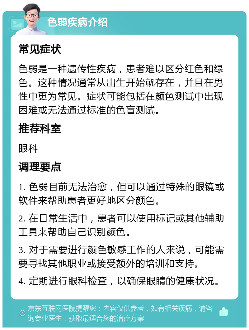 色弱疾病介绍 常见症状 色弱是一种遗传性疾病，患者难以区分红色和绿色。这种情况通常从出生开始就存在，并且在男性中更为常见。症状可能包括在颜色测试中出现困难或无法通过标准的色盲测试。 推荐科室 眼科 调理要点 1. 色弱目前无法治愈，但可以通过特殊的眼镜或软件来帮助患者更好地区分颜色。 2. 在日常生活中，患者可以使用标记或其他辅助工具来帮助自己识别颜色。 3. 对于需要进行颜色敏感工作的人来说，可能需要寻找其他职业或接受额外的培训和支持。 4. 定期进行眼科检查，以确保眼睛的健康状况。