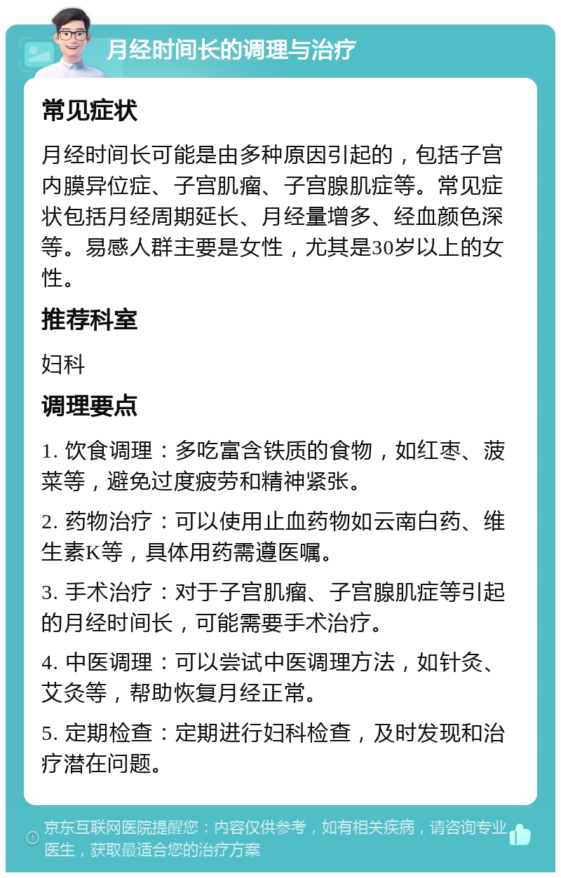 月经时间长的调理与治疗 常见症状 月经时间长可能是由多种原因引起的，包括子宫内膜异位症、子宫肌瘤、子宫腺肌症等。常见症状包括月经周期延长、月经量增多、经血颜色深等。易感人群主要是女性，尤其是30岁以上的女性。 推荐科室 妇科 调理要点 1. 饮食调理：多吃富含铁质的食物，如红枣、菠菜等，避免过度疲劳和精神紧张。 2. 药物治疗：可以使用止血药物如云南白药、维生素K等，具体用药需遵医嘱。 3. 手术治疗：对于子宫肌瘤、子宫腺肌症等引起的月经时间长，可能需要手术治疗。 4. 中医调理：可以尝试中医调理方法，如针灸、艾灸等，帮助恢复月经正常。 5. 定期检查：定期进行妇科检查，及时发现和治疗潜在问题。