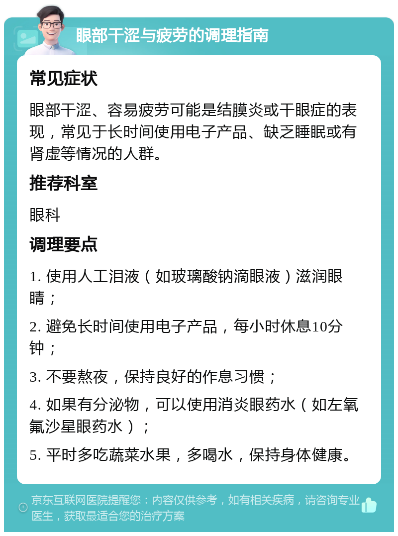 眼部干涩与疲劳的调理指南 常见症状 眼部干涩、容易疲劳可能是结膜炎或干眼症的表现，常见于长时间使用电子产品、缺乏睡眠或有肾虚等情况的人群。 推荐科室 眼科 调理要点 1. 使用人工泪液（如玻璃酸钠滴眼液）滋润眼睛； 2. 避免长时间使用电子产品，每小时休息10分钟； 3. 不要熬夜，保持良好的作息习惯； 4. 如果有分泌物，可以使用消炎眼药水（如左氧氟沙星眼药水）； 5. 平时多吃蔬菜水果，多喝水，保持身体健康。