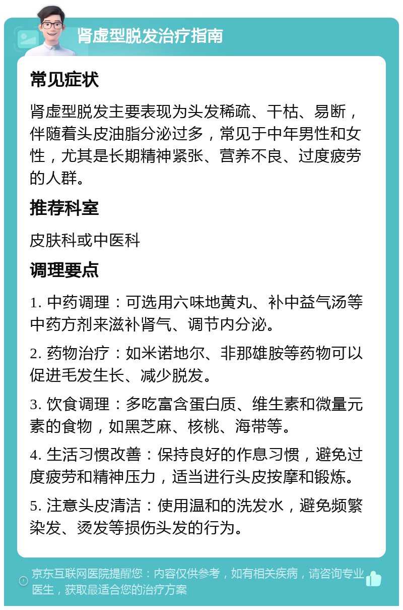 肾虚型脱发治疗指南 常见症状 肾虚型脱发主要表现为头发稀疏、干枯、易断，伴随着头皮油脂分泌过多，常见于中年男性和女性，尤其是长期精神紧张、营养不良、过度疲劳的人群。 推荐科室 皮肤科或中医科 调理要点 1. 中药调理：可选用六味地黄丸、补中益气汤等中药方剂来滋补肾气、调节内分泌。 2. 药物治疗：如米诺地尔、非那雄胺等药物可以促进毛发生长、减少脱发。 3. 饮食调理：多吃富含蛋白质、维生素和微量元素的食物，如黑芝麻、核桃、海带等。 4. 生活习惯改善：保持良好的作息习惯，避免过度疲劳和精神压力，适当进行头皮按摩和锻炼。 5. 注意头皮清洁：使用温和的洗发水，避免频繁染发、烫发等损伤头发的行为。