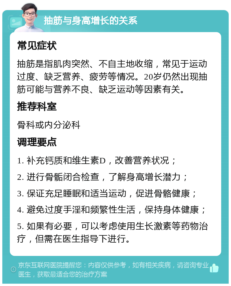 抽筋与身高增长的关系 常见症状 抽筋是指肌肉突然、不自主地收缩，常见于运动过度、缺乏营养、疲劳等情况。20岁仍然出现抽筋可能与营养不良、缺乏运动等因素有关。 推荐科室 骨科或内分泌科 调理要点 1. 补充钙质和维生素D，改善营养状况； 2. 进行骨骺闭合检查，了解身高增长潜力； 3. 保证充足睡眠和适当运动，促进骨骼健康； 4. 避免过度手淫和频繁性生活，保持身体健康； 5. 如果有必要，可以考虑使用生长激素等药物治疗，但需在医生指导下进行。