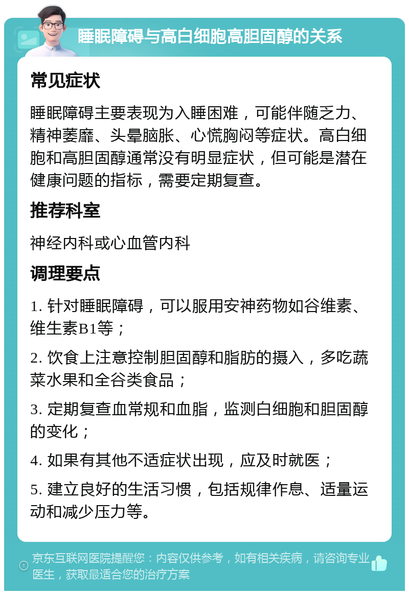 睡眠障碍与高白细胞高胆固醇的关系 常见症状 睡眠障碍主要表现为入睡困难，可能伴随乏力、精神萎靡、头晕脑胀、心慌胸闷等症状。高白细胞和高胆固醇通常没有明显症状，但可能是潜在健康问题的指标，需要定期复查。 推荐科室 神经内科或心血管内科 调理要点 1. 针对睡眠障碍，可以服用安神药物如谷维素、维生素B1等； 2. 饮食上注意控制胆固醇和脂肪的摄入，多吃蔬菜水果和全谷类食品； 3. 定期复查血常规和血脂，监测白细胞和胆固醇的变化； 4. 如果有其他不适症状出现，应及时就医； 5. 建立良好的生活习惯，包括规律作息、适量运动和减少压力等。