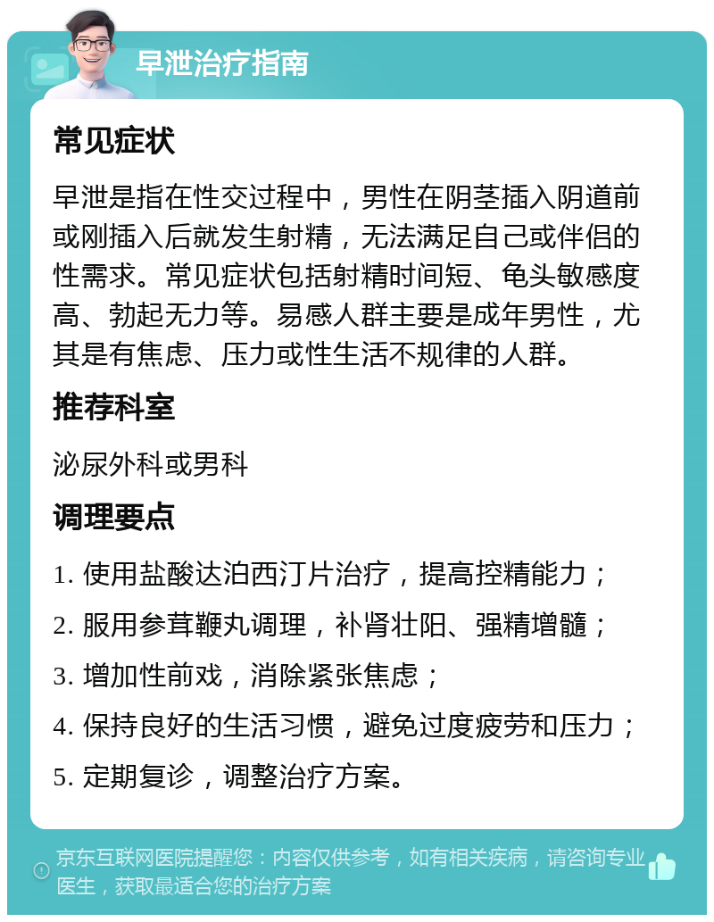 早泄治疗指南 常见症状 早泄是指在性交过程中，男性在阴茎插入阴道前或刚插入后就发生射精，无法满足自己或伴侣的性需求。常见症状包括射精时间短、龟头敏感度高、勃起无力等。易感人群主要是成年男性，尤其是有焦虑、压力或性生活不规律的人群。 推荐科室 泌尿外科或男科 调理要点 1. 使用盐酸达泊西汀片治疗，提高控精能力； 2. 服用参茸鞭丸调理，补肾壮阳、强精增髓； 3. 增加性前戏，消除紧张焦虑； 4. 保持良好的生活习惯，避免过度疲劳和压力； 5. 定期复诊，调整治疗方案。