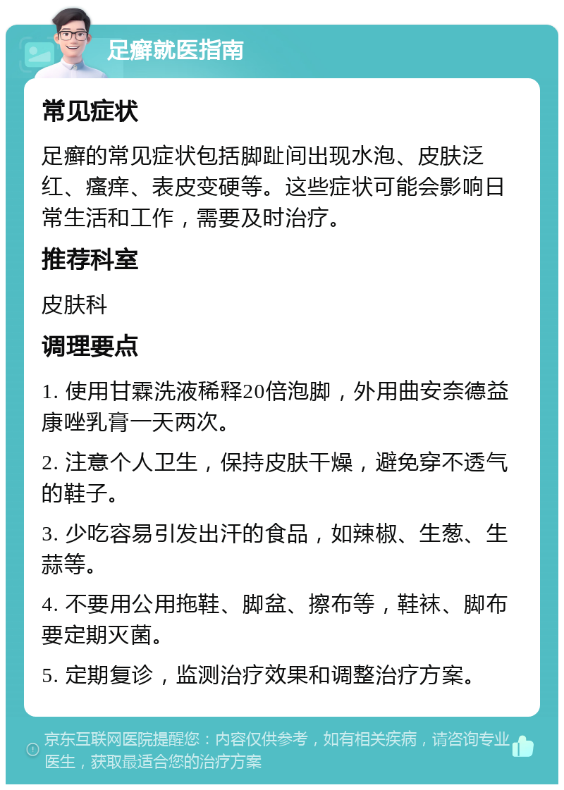 足癣就医指南 常见症状 足癣的常见症状包括脚趾间出现水泡、皮肤泛红、瘙痒、表皮变硬等。这些症状可能会影响日常生活和工作，需要及时治疗。 推荐科室 皮肤科 调理要点 1. 使用甘霖洗液稀释20倍泡脚，外用曲安奈德益康唑乳膏一天两次。 2. 注意个人卫生，保持皮肤干燥，避免穿不透气的鞋子。 3. 少吃容易引发出汗的食品，如辣椒、生葱、生蒜等。 4. 不要用公用拖鞋、脚盆、擦布等，鞋袜、脚布要定期灭菌。 5. 定期复诊，监测治疗效果和调整治疗方案。