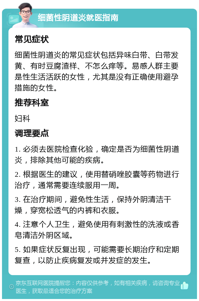 细菌性阴道炎就医指南 常见症状 细菌性阴道炎的常见症状包括异味白带、白带发黄、有时豆腐渣样、不怎么痒等。易感人群主要是性生活活跃的女性，尤其是没有正确使用避孕措施的女性。 推荐科室 妇科 调理要点 1. 必须去医院检查化验，确定是否为细菌性阴道炎，排除其他可能的疾病。 2. 根据医生的建议，使用替硝唑胶囊等药物进行治疗，通常需要连续服用一周。 3. 在治疗期间，避免性生活，保持外阴清洁干燥，穿宽松透气的内裤和衣服。 4. 注意个人卫生，避免使用有刺激性的洗液或香皂清洁外阴区域。 5. 如果症状反复出现，可能需要长期治疗和定期复查，以防止疾病复发或并发症的发生。