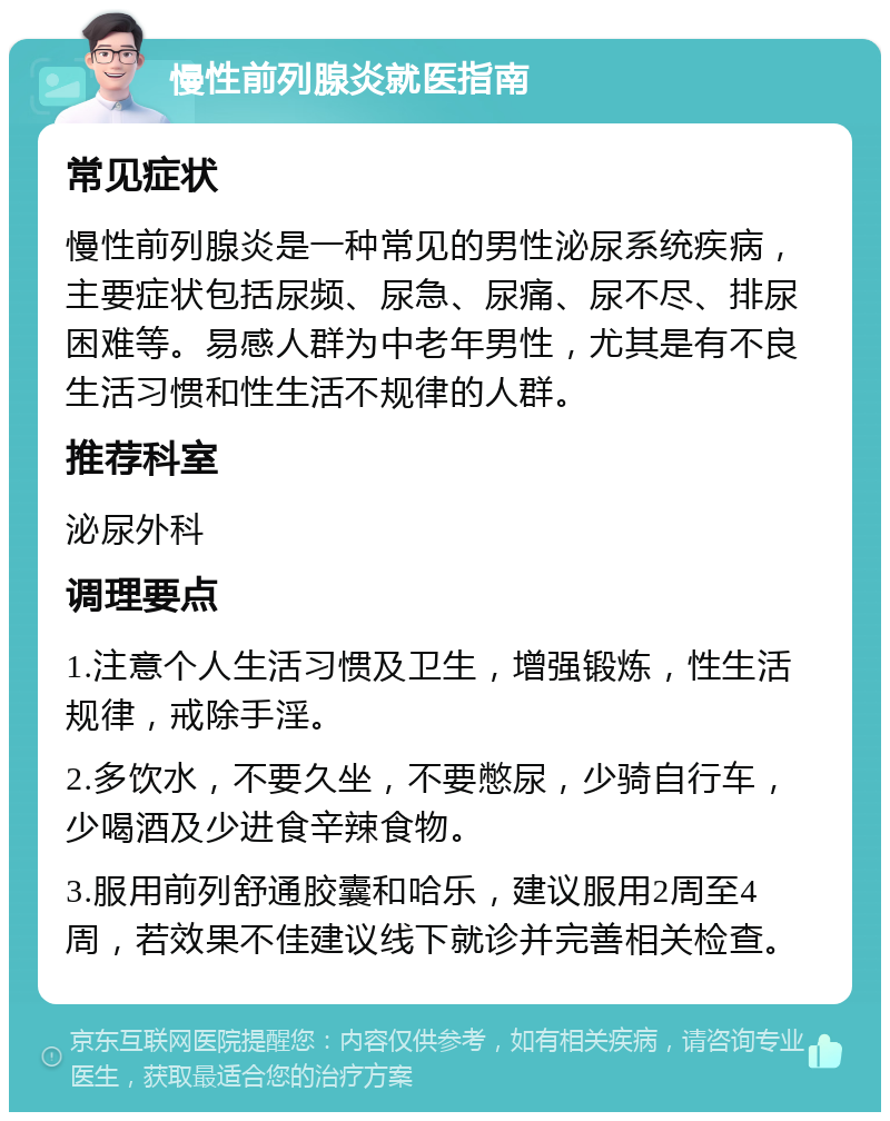 慢性前列腺炎就医指南 常见症状 慢性前列腺炎是一种常见的男性泌尿系统疾病，主要症状包括尿频、尿急、尿痛、尿不尽、排尿困难等。易感人群为中老年男性，尤其是有不良生活习惯和性生活不规律的人群。 推荐科室 泌尿外科 调理要点 1.注意个人生活习惯及卫生，增强锻炼，性生活规律，戒除手淫。 2.多饮水，不要久坐，不要憋尿，少骑自行车，少喝酒及少进食辛辣食物。 3.服用前列舒通胶囊和哈乐，建议服用2周至4周，若效果不佳建议线下就诊并完善相关检查。