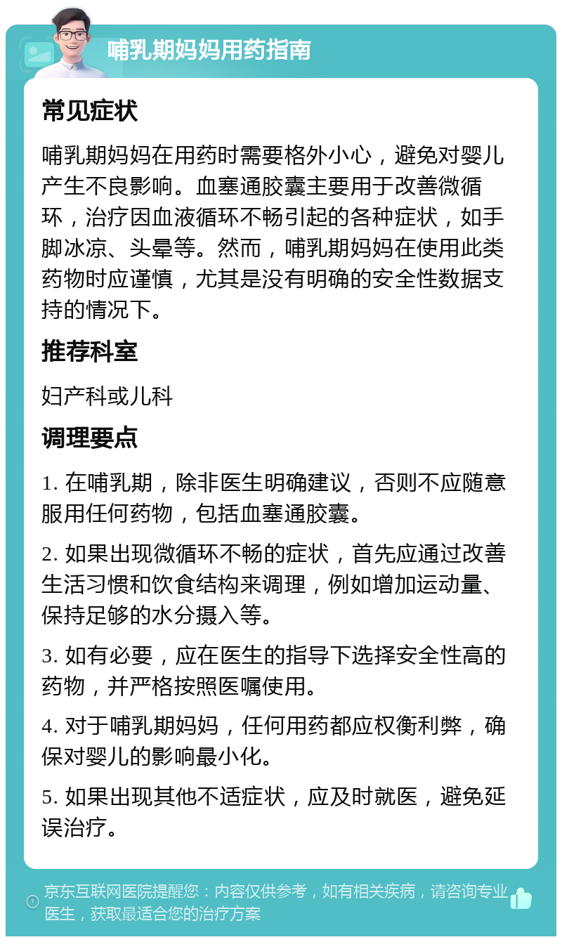 哺乳期妈妈用药指南 常见症状 哺乳期妈妈在用药时需要格外小心，避免对婴儿产生不良影响。血塞通胶囊主要用于改善微循环，治疗因血液循环不畅引起的各种症状，如手脚冰凉、头晕等。然而，哺乳期妈妈在使用此类药物时应谨慎，尤其是没有明确的安全性数据支持的情况下。 推荐科室 妇产科或儿科 调理要点 1. 在哺乳期，除非医生明确建议，否则不应随意服用任何药物，包括血塞通胶囊。 2. 如果出现微循环不畅的症状，首先应通过改善生活习惯和饮食结构来调理，例如增加运动量、保持足够的水分摄入等。 3. 如有必要，应在医生的指导下选择安全性高的药物，并严格按照医嘱使用。 4. 对于哺乳期妈妈，任何用药都应权衡利弊，确保对婴儿的影响最小化。 5. 如果出现其他不适症状，应及时就医，避免延误治疗。