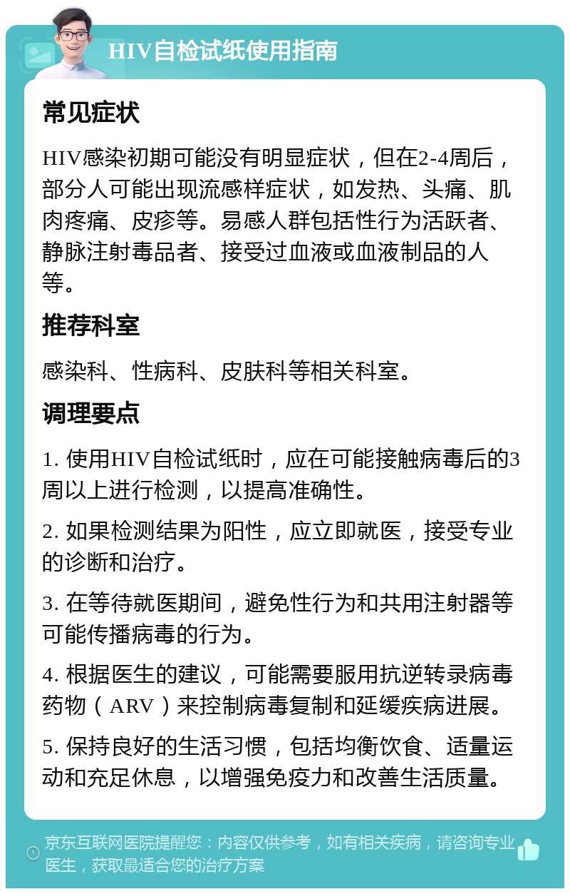 HIV自检试纸使用指南 常见症状 HIV感染初期可能没有明显症状，但在2-4周后，部分人可能出现流感样症状，如发热、头痛、肌肉疼痛、皮疹等。易感人群包括性行为活跃者、静脉注射毒品者、接受过血液或血液制品的人等。 推荐科室 感染科、性病科、皮肤科等相关科室。 调理要点 1. 使用HIV自检试纸时，应在可能接触病毒后的3周以上进行检测，以提高准确性。 2. 如果检测结果为阳性，应立即就医，接受专业的诊断和治疗。 3. 在等待就医期间，避免性行为和共用注射器等可能传播病毒的行为。 4. 根据医生的建议，可能需要服用抗逆转录病毒药物（ARV）来控制病毒复制和延缓疾病进展。 5. 保持良好的生活习惯，包括均衡饮食、适量运动和充足休息，以增强免疫力和改善生活质量。