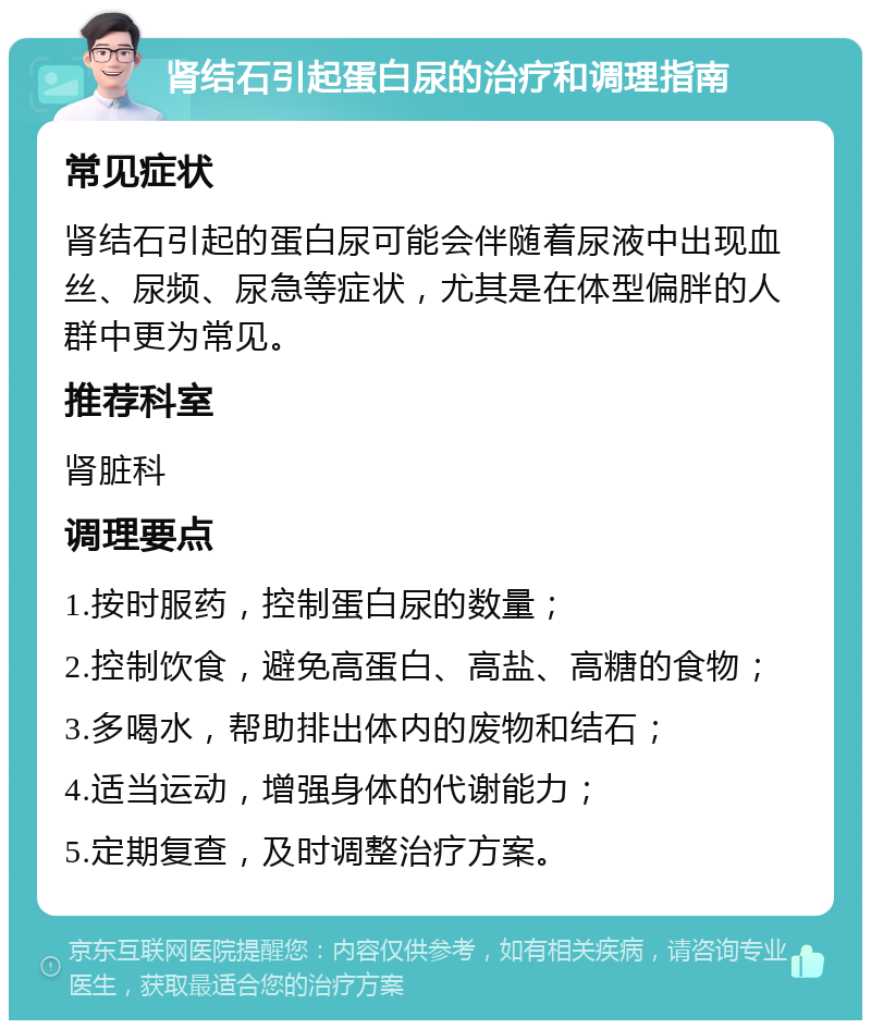 肾结石引起蛋白尿的治疗和调理指南 常见症状 肾结石引起的蛋白尿可能会伴随着尿液中出现血丝、尿频、尿急等症状，尤其是在体型偏胖的人群中更为常见。 推荐科室 肾脏科 调理要点 1.按时服药，控制蛋白尿的数量； 2.控制饮食，避免高蛋白、高盐、高糖的食物； 3.多喝水，帮助排出体内的废物和结石； 4.适当运动，增强身体的代谢能力； 5.定期复查，及时调整治疗方案。