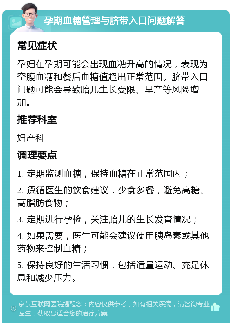 孕期血糖管理与脐带入口问题解答 常见症状 孕妇在孕期可能会出现血糖升高的情况，表现为空腹血糖和餐后血糖值超出正常范围。脐带入口问题可能会导致胎儿生长受限、早产等风险增加。 推荐科室 妇产科 调理要点 1. 定期监测血糖，保持血糖在正常范围内； 2. 遵循医生的饮食建议，少食多餐，避免高糖、高脂肪食物； 3. 定期进行孕检，关注胎儿的生长发育情况； 4. 如果需要，医生可能会建议使用胰岛素或其他药物来控制血糖； 5. 保持良好的生活习惯，包括适量运动、充足休息和减少压力。