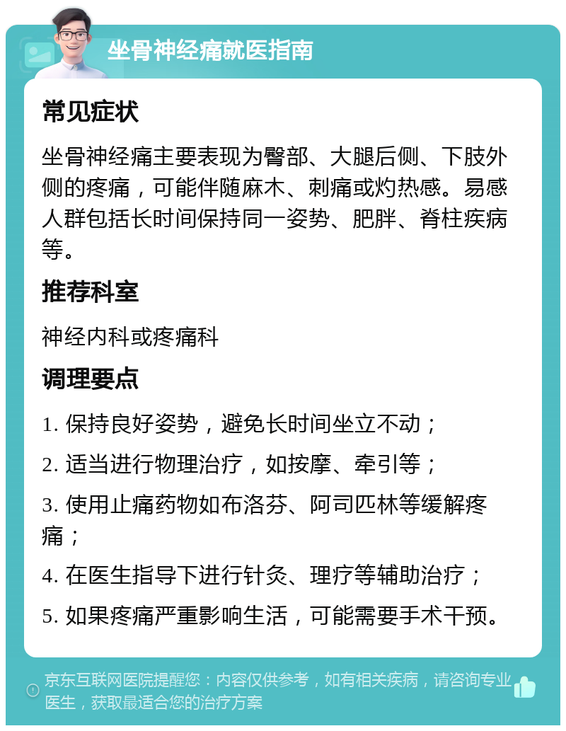 坐骨神经痛就医指南 常见症状 坐骨神经痛主要表现为臀部、大腿后侧、下肢外侧的疼痛，可能伴随麻木、刺痛或灼热感。易感人群包括长时间保持同一姿势、肥胖、脊柱疾病等。 推荐科室 神经内科或疼痛科 调理要点 1. 保持良好姿势，避免长时间坐立不动； 2. 适当进行物理治疗，如按摩、牵引等； 3. 使用止痛药物如布洛芬、阿司匹林等缓解疼痛； 4. 在医生指导下进行针灸、理疗等辅助治疗； 5. 如果疼痛严重影响生活，可能需要手术干预。