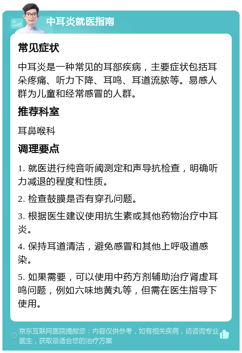 中耳炎就医指南 常见症状 中耳炎是一种常见的耳部疾病，主要症状包括耳朵疼痛、听力下降、耳鸣、耳道流脓等。易感人群为儿童和经常感冒的人群。 推荐科室 耳鼻喉科 调理要点 1. 就医进行纯音听阈测定和声导抗检查，明确听力减退的程度和性质。 2. 检查鼓膜是否有穿孔问题。 3. 根据医生建议使用抗生素或其他药物治疗中耳炎。 4. 保持耳道清洁，避免感冒和其他上呼吸道感染。 5. 如果需要，可以使用中药方剂辅助治疗肾虚耳鸣问题，例如六味地黄丸等，但需在医生指导下使用。