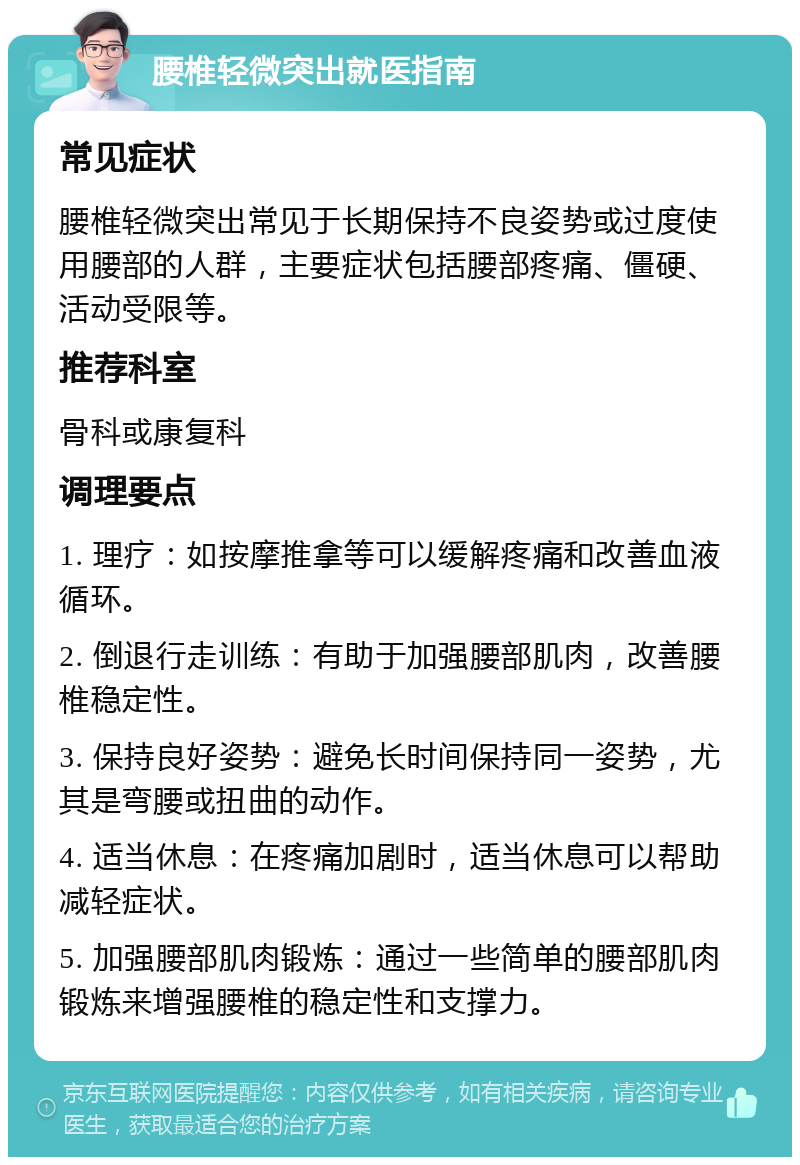 腰椎轻微突出就医指南 常见症状 腰椎轻微突出常见于长期保持不良姿势或过度使用腰部的人群，主要症状包括腰部疼痛、僵硬、活动受限等。 推荐科室 骨科或康复科 调理要点 1. 理疗：如按摩推拿等可以缓解疼痛和改善血液循环。 2. 倒退行走训练：有助于加强腰部肌肉，改善腰椎稳定性。 3. 保持良好姿势：避免长时间保持同一姿势，尤其是弯腰或扭曲的动作。 4. 适当休息：在疼痛加剧时，适当休息可以帮助减轻症状。 5. 加强腰部肌肉锻炼：通过一些简单的腰部肌肉锻炼来增强腰椎的稳定性和支撑力。