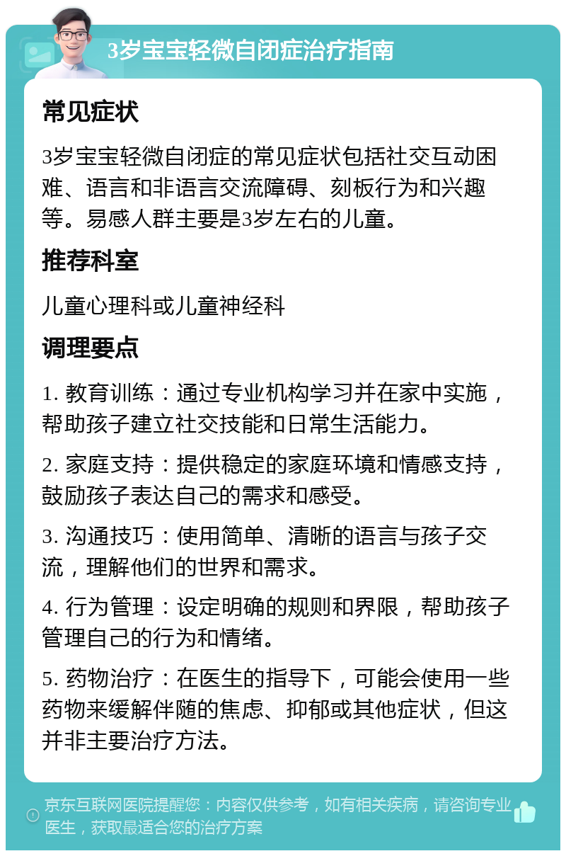 3岁宝宝轻微自闭症治疗指南 常见症状 3岁宝宝轻微自闭症的常见症状包括社交互动困难、语言和非语言交流障碍、刻板行为和兴趣等。易感人群主要是3岁左右的儿童。 推荐科室 儿童心理科或儿童神经科 调理要点 1. 教育训练：通过专业机构学习并在家中实施，帮助孩子建立社交技能和日常生活能力。 2. 家庭支持：提供稳定的家庭环境和情感支持，鼓励孩子表达自己的需求和感受。 3. 沟通技巧：使用简单、清晰的语言与孩子交流，理解他们的世界和需求。 4. 行为管理：设定明确的规则和界限，帮助孩子管理自己的行为和情绪。 5. 药物治疗：在医生的指导下，可能会使用一些药物来缓解伴随的焦虑、抑郁或其他症状，但这并非主要治疗方法。