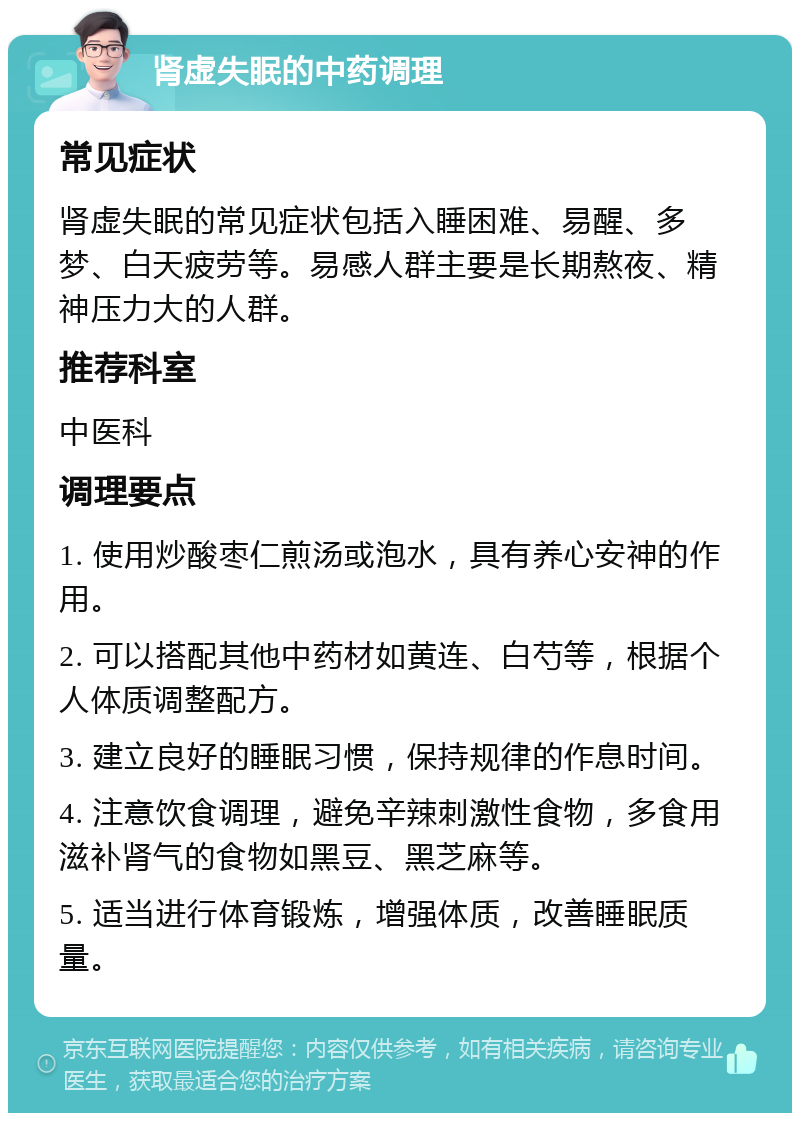 肾虚失眠的中药调理 常见症状 肾虚失眠的常见症状包括入睡困难、易醒、多梦、白天疲劳等。易感人群主要是长期熬夜、精神压力大的人群。 推荐科室 中医科 调理要点 1. 使用炒酸枣仁煎汤或泡水，具有养心安神的作用。 2. 可以搭配其他中药材如黄连、白芍等，根据个人体质调整配方。 3. 建立良好的睡眠习惯，保持规律的作息时间。 4. 注意饮食调理，避免辛辣刺激性食物，多食用滋补肾气的食物如黑豆、黑芝麻等。 5. 适当进行体育锻炼，增强体质，改善睡眠质量。