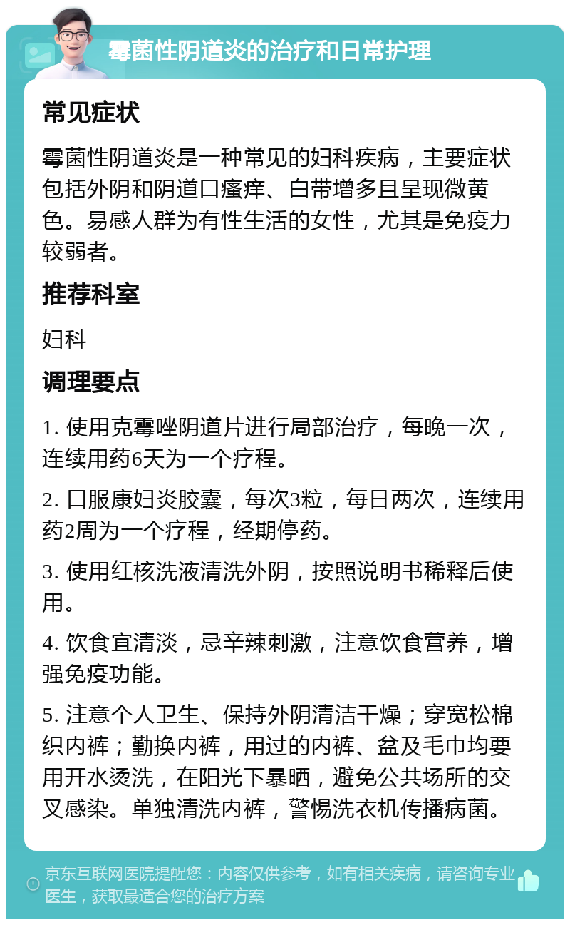 霉菌性阴道炎的治疗和日常护理 常见症状 霉菌性阴道炎是一种常见的妇科疾病，主要症状包括外阴和阴道口瘙痒、白带增多且呈现微黄色。易感人群为有性生活的女性，尤其是免疫力较弱者。 推荐科室 妇科 调理要点 1. 使用克霉唑阴道片进行局部治疗，每晚一次，连续用药6天为一个疗程。 2. 口服康妇炎胶囊，每次3粒，每日两次，连续用药2周为一个疗程，经期停药。 3. 使用红核洗液清洗外阴，按照说明书稀释后使用。 4. 饮食宜清淡，忌辛辣刺激，注意饮食营养，增强免疫功能。 5. 注意个人卫生、保持外阴清洁干燥；穿宽松棉织内裤；勤换内裤，用过的内裤、盆及毛巾均要用开水烫洗，在阳光下暴晒，避免公共场所的交叉感染。单独清洗内裤，警惕洗衣机传播病菌。