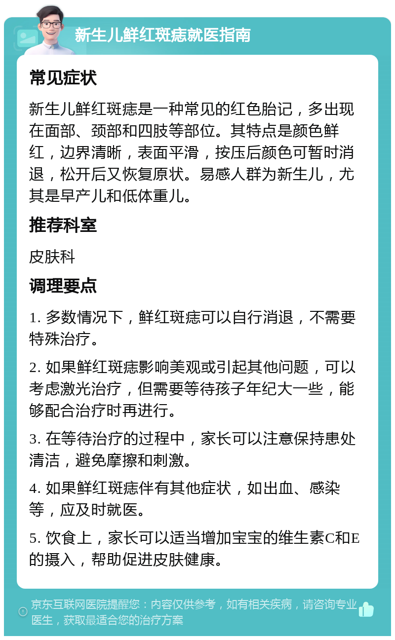 新生儿鲜红斑痣就医指南 常见症状 新生儿鲜红斑痣是一种常见的红色胎记，多出现在面部、颈部和四肢等部位。其特点是颜色鲜红，边界清晰，表面平滑，按压后颜色可暂时消退，松开后又恢复原状。易感人群为新生儿，尤其是早产儿和低体重儿。 推荐科室 皮肤科 调理要点 1. 多数情况下，鲜红斑痣可以自行消退，不需要特殊治疗。 2. 如果鲜红斑痣影响美观或引起其他问题，可以考虑激光治疗，但需要等待孩子年纪大一些，能够配合治疗时再进行。 3. 在等待治疗的过程中，家长可以注意保持患处清洁，避免摩擦和刺激。 4. 如果鲜红斑痣伴有其他症状，如出血、感染等，应及时就医。 5. 饮食上，家长可以适当增加宝宝的维生素C和E的摄入，帮助促进皮肤健康。