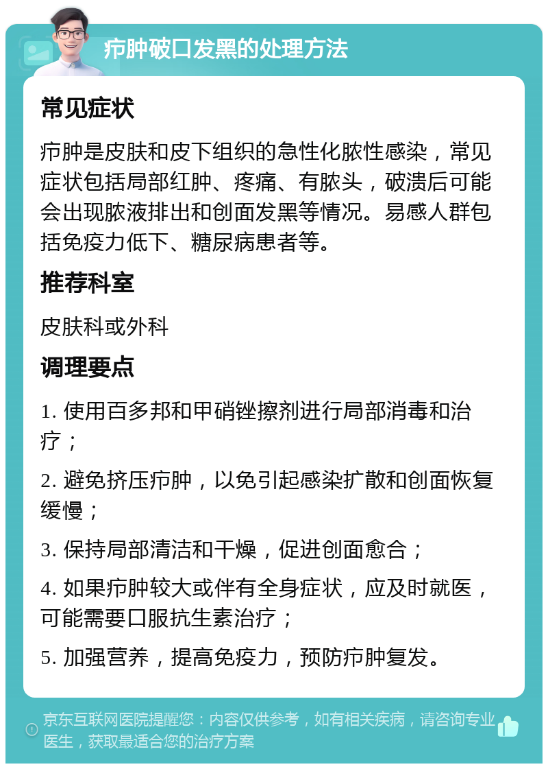 疖肿破口发黑的处理方法 常见症状 疖肿是皮肤和皮下组织的急性化脓性感染，常见症状包括局部红肿、疼痛、有脓头，破溃后可能会出现脓液排出和创面发黑等情况。易感人群包括免疫力低下、糖尿病患者等。 推荐科室 皮肤科或外科 调理要点 1. 使用百多邦和甲硝锉擦剂进行局部消毒和治疗； 2. 避免挤压疖肿，以免引起感染扩散和创面恢复缓慢； 3. 保持局部清洁和干燥，促进创面愈合； 4. 如果疖肿较大或伴有全身症状，应及时就医，可能需要口服抗生素治疗； 5. 加强营养，提高免疫力，预防疖肿复发。