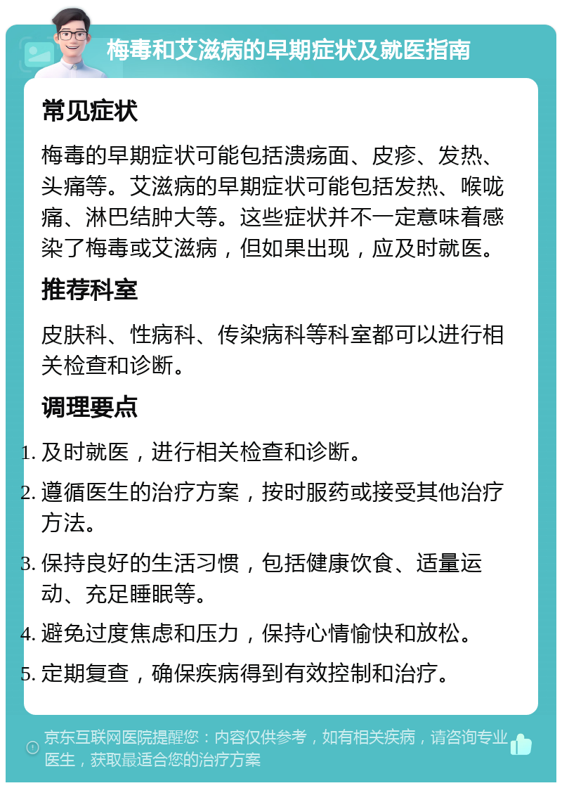 梅毒和艾滋病的早期症状及就医指南 常见症状 梅毒的早期症状可能包括溃疡面、皮疹、发热、头痛等。艾滋病的早期症状可能包括发热、喉咙痛、淋巴结肿大等。这些症状并不一定意味着感染了梅毒或艾滋病，但如果出现，应及时就医。 推荐科室 皮肤科、性病科、传染病科等科室都可以进行相关检查和诊断。 调理要点 及时就医，进行相关检查和诊断。 遵循医生的治疗方案，按时服药或接受其他治疗方法。 保持良好的生活习惯，包括健康饮食、适量运动、充足睡眠等。 避免过度焦虑和压力，保持心情愉快和放松。 定期复查，确保疾病得到有效控制和治疗。