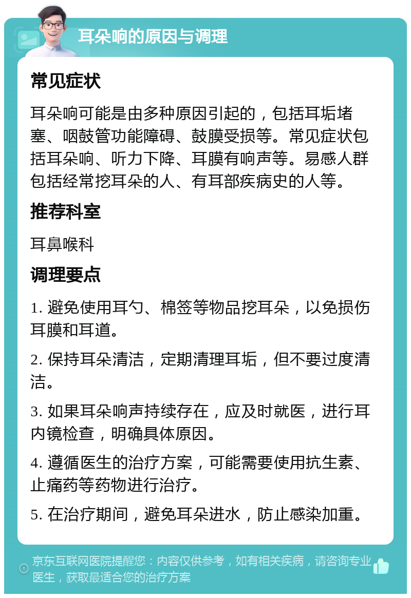 耳朵响的原因与调理 常见症状 耳朵响可能是由多种原因引起的，包括耳垢堵塞、咽鼓管功能障碍、鼓膜受损等。常见症状包括耳朵响、听力下降、耳膜有响声等。易感人群包括经常挖耳朵的人、有耳部疾病史的人等。 推荐科室 耳鼻喉科 调理要点 1. 避免使用耳勺、棉签等物品挖耳朵，以免损伤耳膜和耳道。 2. 保持耳朵清洁，定期清理耳垢，但不要过度清洁。 3. 如果耳朵响声持续存在，应及时就医，进行耳内镜检查，明确具体原因。 4. 遵循医生的治疗方案，可能需要使用抗生素、止痛药等药物进行治疗。 5. 在治疗期间，避免耳朵进水，防止感染加重。