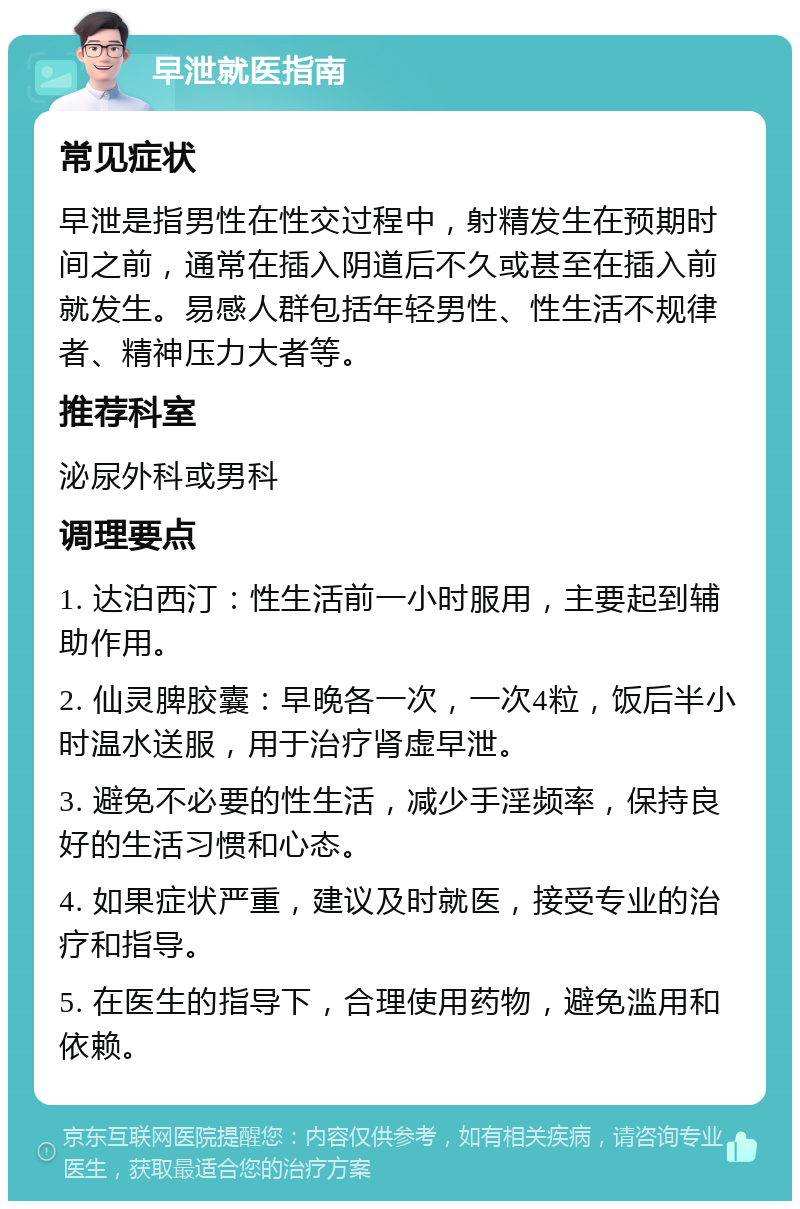 早泄就医指南 常见症状 早泄是指男性在性交过程中，射精发生在预期时间之前，通常在插入阴道后不久或甚至在插入前就发生。易感人群包括年轻男性、性生活不规律者、精神压力大者等。 推荐科室 泌尿外科或男科 调理要点 1. 达泊西汀：性生活前一小时服用，主要起到辅助作用。 2. 仙灵脾胶囊：早晚各一次，一次4粒，饭后半小时温水送服，用于治疗肾虚早泄。 3. 避免不必要的性生活，减少手淫频率，保持良好的生活习惯和心态。 4. 如果症状严重，建议及时就医，接受专业的治疗和指导。 5. 在医生的指导下，合理使用药物，避免滥用和依赖。