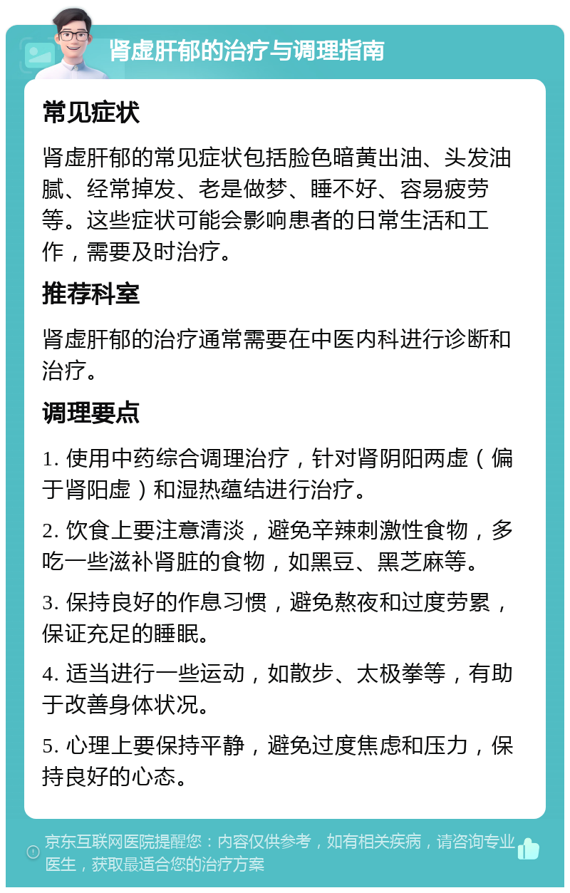 肾虚肝郁的治疗与调理指南 常见症状 肾虚肝郁的常见症状包括脸色暗黄出油、头发油腻、经常掉发、老是做梦、睡不好、容易疲劳等。这些症状可能会影响患者的日常生活和工作，需要及时治疗。 推荐科室 肾虚肝郁的治疗通常需要在中医内科进行诊断和治疗。 调理要点 1. 使用中药综合调理治疗，针对肾阴阳两虚（偏于肾阳虚）和湿热蕴结进行治疗。 2. 饮食上要注意清淡，避免辛辣刺激性食物，多吃一些滋补肾脏的食物，如黑豆、黑芝麻等。 3. 保持良好的作息习惯，避免熬夜和过度劳累，保证充足的睡眠。 4. 适当进行一些运动，如散步、太极拳等，有助于改善身体状况。 5. 心理上要保持平静，避免过度焦虑和压力，保持良好的心态。