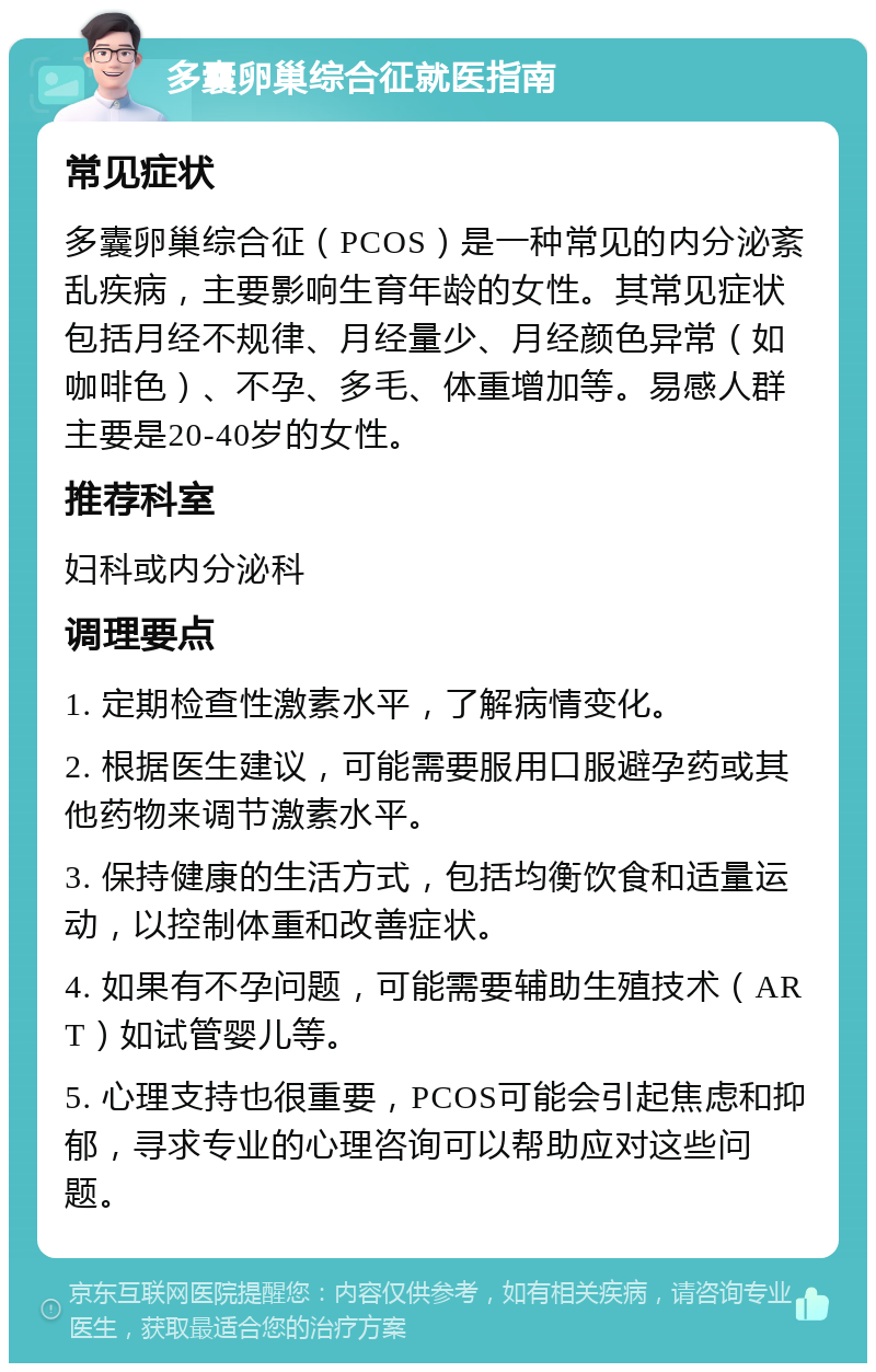 多囊卵巢综合征就医指南 常见症状 多囊卵巢综合征（PCOS）是一种常见的内分泌紊乱疾病，主要影响生育年龄的女性。其常见症状包括月经不规律、月经量少、月经颜色异常（如咖啡色）、不孕、多毛、体重增加等。易感人群主要是20-40岁的女性。 推荐科室 妇科或内分泌科 调理要点 1. 定期检查性激素水平，了解病情变化。 2. 根据医生建议，可能需要服用口服避孕药或其他药物来调节激素水平。 3. 保持健康的生活方式，包括均衡饮食和适量运动，以控制体重和改善症状。 4. 如果有不孕问题，可能需要辅助生殖技术（ART）如试管婴儿等。 5. 心理支持也很重要，PCOS可能会引起焦虑和抑郁，寻求专业的心理咨询可以帮助应对这些问题。