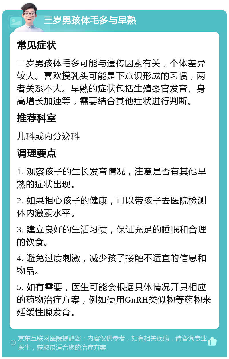 三岁男孩体毛多与早熟 常见症状 三岁男孩体毛多可能与遗传因素有关，个体差异较大。喜欢摸乳头可能是下意识形成的习惯，两者关系不大。早熟的症状包括生殖器官发育、身高增长加速等，需要结合其他症状进行判断。 推荐科室 儿科或内分泌科 调理要点 1. 观察孩子的生长发育情况，注意是否有其他早熟的症状出现。 2. 如果担心孩子的健康，可以带孩子去医院检测体内激素水平。 3. 建立良好的生活习惯，保证充足的睡眠和合理的饮食。 4. 避免过度刺激，减少孩子接触不适宜的信息和物品。 5. 如有需要，医生可能会根据具体情况开具相应的药物治疗方案，例如使用GnRH类似物等药物来延缓性腺发育。