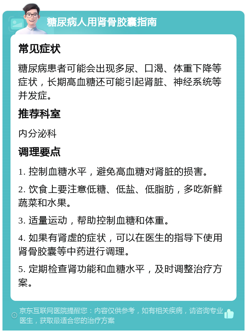 糖尿病人用肾骨胶囊指南 常见症状 糖尿病患者可能会出现多尿、口渴、体重下降等症状，长期高血糖还可能引起肾脏、神经系统等并发症。 推荐科室 内分泌科 调理要点 1. 控制血糖水平，避免高血糖对肾脏的损害。 2. 饮食上要注意低糖、低盐、低脂肪，多吃新鲜蔬菜和水果。 3. 适量运动，帮助控制血糖和体重。 4. 如果有肾虚的症状，可以在医生的指导下使用肾骨胶囊等中药进行调理。 5. 定期检查肾功能和血糖水平，及时调整治疗方案。