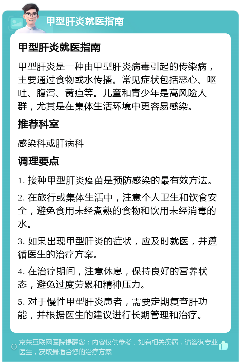 甲型肝炎就医指南 甲型肝炎就医指南 甲型肝炎是一种由甲型肝炎病毒引起的传染病，主要通过食物或水传播。常见症状包括恶心、呕吐、腹泻、黄疸等。儿童和青少年是高风险人群，尤其是在集体生活环境中更容易感染。 推荐科室 感染科或肝病科 调理要点 1. 接种甲型肝炎疫苗是预防感染的最有效方法。 2. 在旅行或集体生活中，注意个人卫生和饮食安全，避免食用未经煮熟的食物和饮用未经消毒的水。 3. 如果出现甲型肝炎的症状，应及时就医，并遵循医生的治疗方案。 4. 在治疗期间，注意休息，保持良好的营养状态，避免过度劳累和精神压力。 5. 对于慢性甲型肝炎患者，需要定期复查肝功能，并根据医生的建议进行长期管理和治疗。