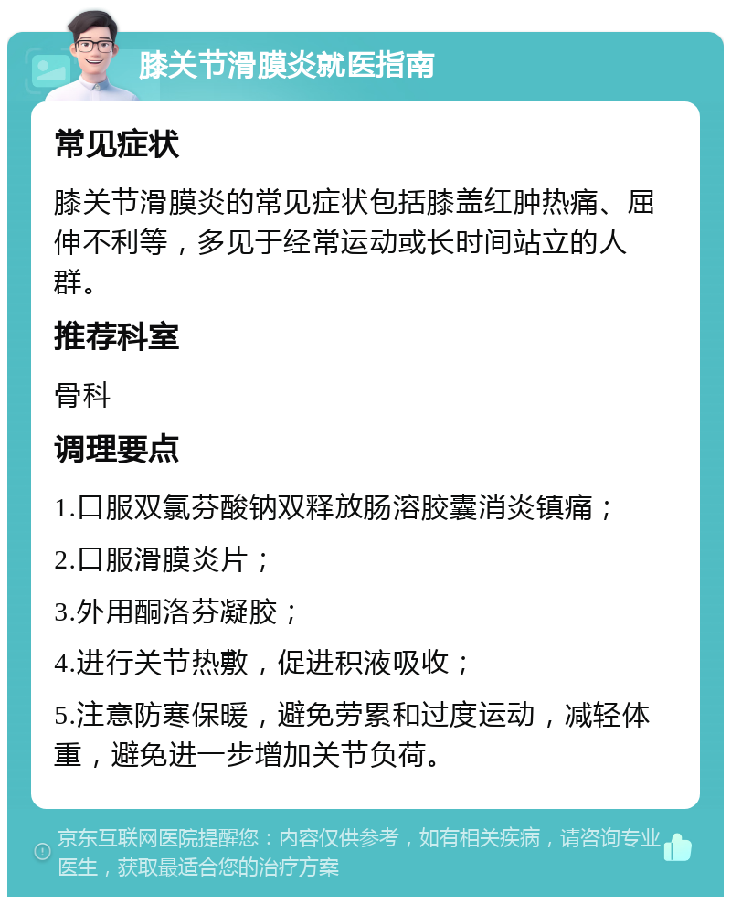 膝关节滑膜炎就医指南 常见症状 膝关节滑膜炎的常见症状包括膝盖红肿热痛、屈伸不利等，多见于经常运动或长时间站立的人群。 推荐科室 骨科 调理要点 1.口服双氯芬酸钠双释放肠溶胶囊消炎镇痛； 2.口服滑膜炎片； 3.外用酮洛芬凝胶； 4.进行关节热敷，促进积液吸收； 5.注意防寒保暖，避免劳累和过度运动，减轻体重，避免进一步增加关节负荷。