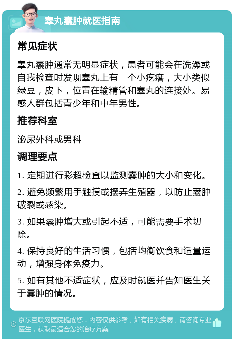 睾丸囊肿就医指南 常见症状 睾丸囊肿通常无明显症状，患者可能会在洗澡或自我检查时发现睾丸上有一个小疙瘩，大小类似绿豆，皮下，位置在输精管和睾丸的连接处。易感人群包括青少年和中年男性。 推荐科室 泌尿外科或男科 调理要点 1. 定期进行彩超检查以监测囊肿的大小和变化。 2. 避免频繁用手触摸或摆弄生殖器，以防止囊肿破裂或感染。 3. 如果囊肿增大或引起不适，可能需要手术切除。 4. 保持良好的生活习惯，包括均衡饮食和适量运动，增强身体免疫力。 5. 如有其他不适症状，应及时就医并告知医生关于囊肿的情况。