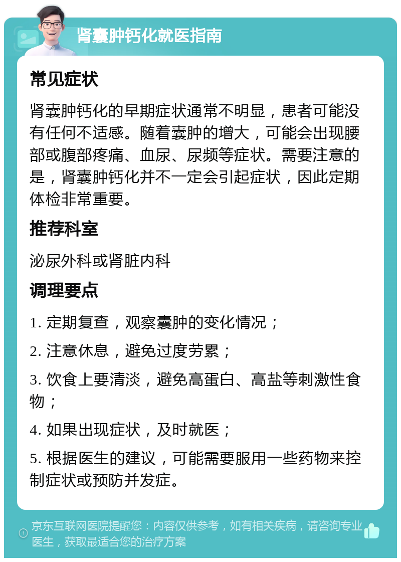 肾囊肿钙化就医指南 常见症状 肾囊肿钙化的早期症状通常不明显，患者可能没有任何不适感。随着囊肿的增大，可能会出现腰部或腹部疼痛、血尿、尿频等症状。需要注意的是，肾囊肿钙化并不一定会引起症状，因此定期体检非常重要。 推荐科室 泌尿外科或肾脏内科 调理要点 1. 定期复查，观察囊肿的变化情况； 2. 注意休息，避免过度劳累； 3. 饮食上要清淡，避免高蛋白、高盐等刺激性食物； 4. 如果出现症状，及时就医； 5. 根据医生的建议，可能需要服用一些药物来控制症状或预防并发症。