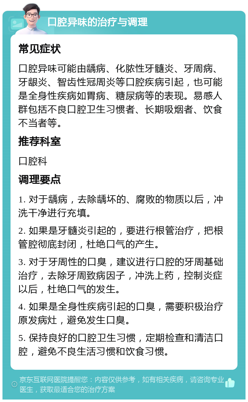 口腔异味的治疗与调理 常见症状 口腔异味可能由龋病、化脓性牙髓炎、牙周病、牙龈炎、智齿性冠周炎等口腔疾病引起，也可能是全身性疾病如胃病、糖尿病等的表现。易感人群包括不良口腔卫生习惯者、长期吸烟者、饮食不当者等。 推荐科室 口腔科 调理要点 1. 对于龋病，去除龋坏的、腐败的物质以后，冲洗干净进行充填。 2. 如果是牙髓炎引起的，要进行根管治疗，把根管腔彻底封闭，杜绝口气的产生。 3. 对于牙周性的口臭，建议进行口腔的牙周基础治疗，去除牙周致病因子，冲洗上药，控制炎症以后，杜绝口气的发生。 4. 如果是全身性疾病引起的口臭，需要积极治疗原发病灶，避免发生口臭。 5. 保持良好的口腔卫生习惯，定期检查和清洁口腔，避免不良生活习惯和饮食习惯。