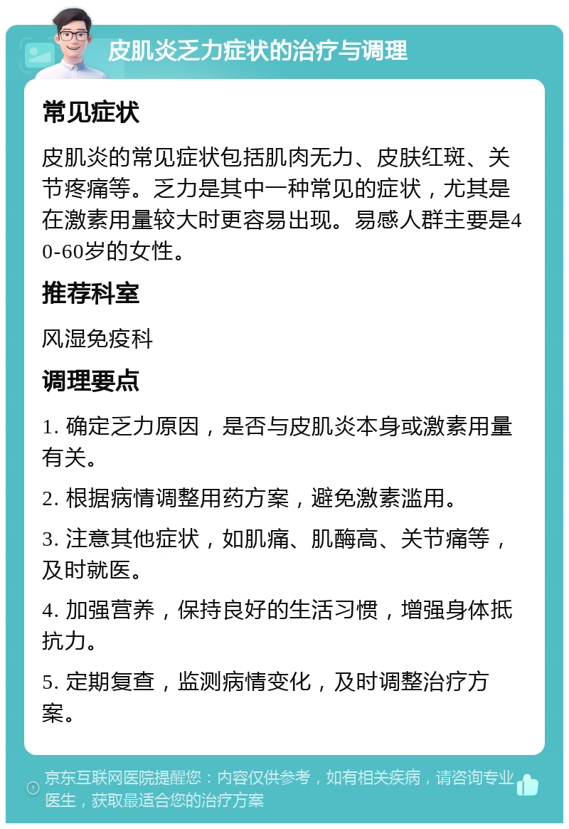 皮肌炎乏力症状的治疗与调理 常见症状 皮肌炎的常见症状包括肌肉无力、皮肤红斑、关节疼痛等。乏力是其中一种常见的症状，尤其是在激素用量较大时更容易出现。易感人群主要是40-60岁的女性。 推荐科室 风湿免疫科 调理要点 1. 确定乏力原因，是否与皮肌炎本身或激素用量有关。 2. 根据病情调整用药方案，避免激素滥用。 3. 注意其他症状，如肌痛、肌酶高、关节痛等，及时就医。 4. 加强营养，保持良好的生活习惯，增强身体抵抗力。 5. 定期复查，监测病情变化，及时调整治疗方案。