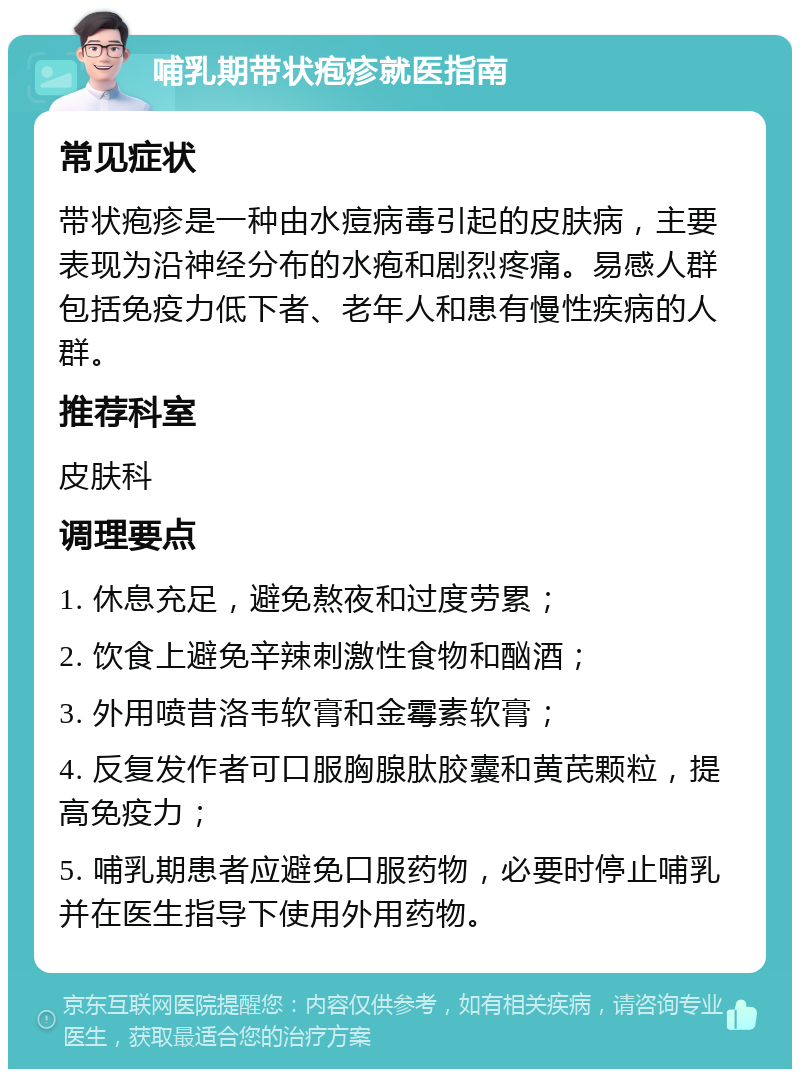 哺乳期带状疱疹就医指南 常见症状 带状疱疹是一种由水痘病毒引起的皮肤病，主要表现为沿神经分布的水疱和剧烈疼痛。易感人群包括免疫力低下者、老年人和患有慢性疾病的人群。 推荐科室 皮肤科 调理要点 1. 休息充足，避免熬夜和过度劳累； 2. 饮食上避免辛辣刺激性食物和酗酒； 3. 外用喷昔洛韦软膏和金霉素软膏； 4. 反复发作者可口服胸腺肽胶囊和黄芪颗粒，提高免疫力； 5. 哺乳期患者应避免口服药物，必要时停止哺乳并在医生指导下使用外用药物。