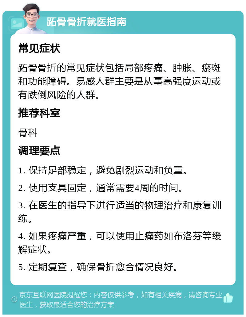 跖骨骨折就医指南 常见症状 跖骨骨折的常见症状包括局部疼痛、肿胀、瘀斑和功能障碍。易感人群主要是从事高强度运动或有跌倒风险的人群。 推荐科室 骨科 调理要点 1. 保持足部稳定，避免剧烈运动和负重。 2. 使用支具固定，通常需要4周的时间。 3. 在医生的指导下进行适当的物理治疗和康复训练。 4. 如果疼痛严重，可以使用止痛药如布洛芬等缓解症状。 5. 定期复查，确保骨折愈合情况良好。