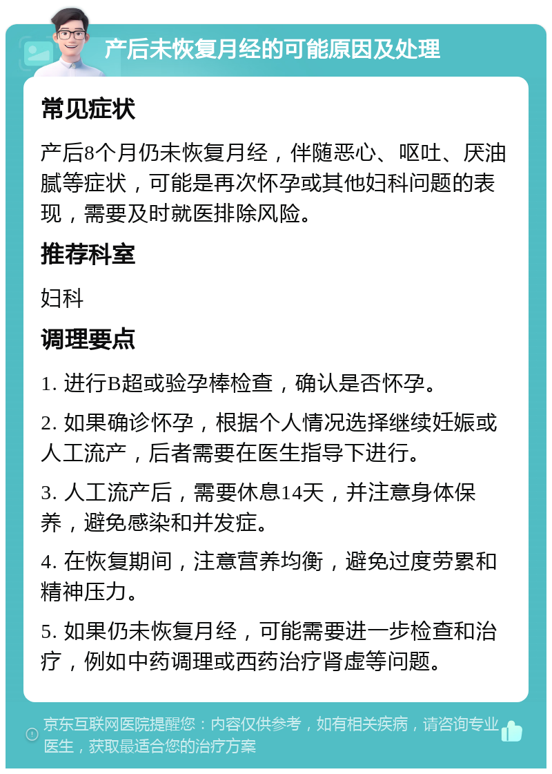 产后未恢复月经的可能原因及处理 常见症状 产后8个月仍未恢复月经，伴随恶心、呕吐、厌油腻等症状，可能是再次怀孕或其他妇科问题的表现，需要及时就医排除风险。 推荐科室 妇科 调理要点 1. 进行B超或验孕棒检查，确认是否怀孕。 2. 如果确诊怀孕，根据个人情况选择继续妊娠或人工流产，后者需要在医生指导下进行。 3. 人工流产后，需要休息14天，并注意身体保养，避免感染和并发症。 4. 在恢复期间，注意营养均衡，避免过度劳累和精神压力。 5. 如果仍未恢复月经，可能需要进一步检查和治疗，例如中药调理或西药治疗肾虚等问题。