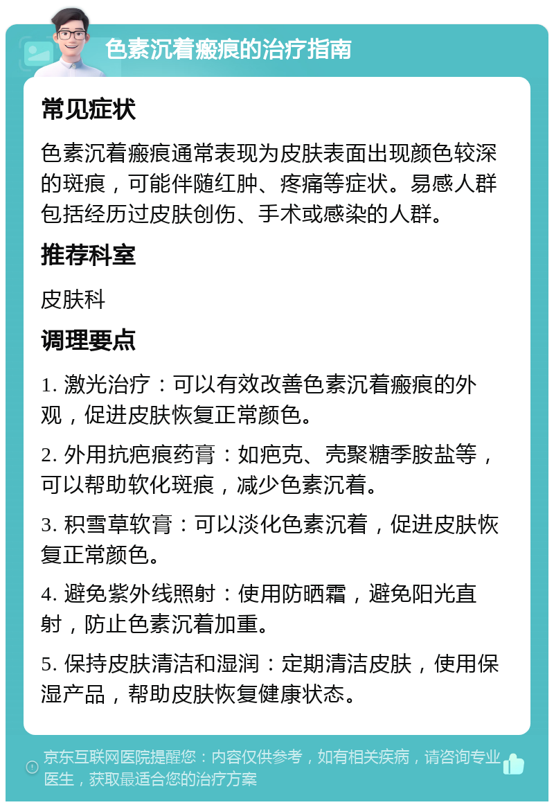 色素沉着瘢痕的治疗指南 常见症状 色素沉着瘢痕通常表现为皮肤表面出现颜色较深的斑痕，可能伴随红肿、疼痛等症状。易感人群包括经历过皮肤创伤、手术或感染的人群。 推荐科室 皮肤科 调理要点 1. 激光治疗：可以有效改善色素沉着瘢痕的外观，促进皮肤恢复正常颜色。 2. 外用抗疤痕药膏：如疤克、壳聚糖季胺盐等，可以帮助软化斑痕，减少色素沉着。 3. 积雪草软膏：可以淡化色素沉着，促进皮肤恢复正常颜色。 4. 避免紫外线照射：使用防晒霜，避免阳光直射，防止色素沉着加重。 5. 保持皮肤清洁和湿润：定期清洁皮肤，使用保湿产品，帮助皮肤恢复健康状态。