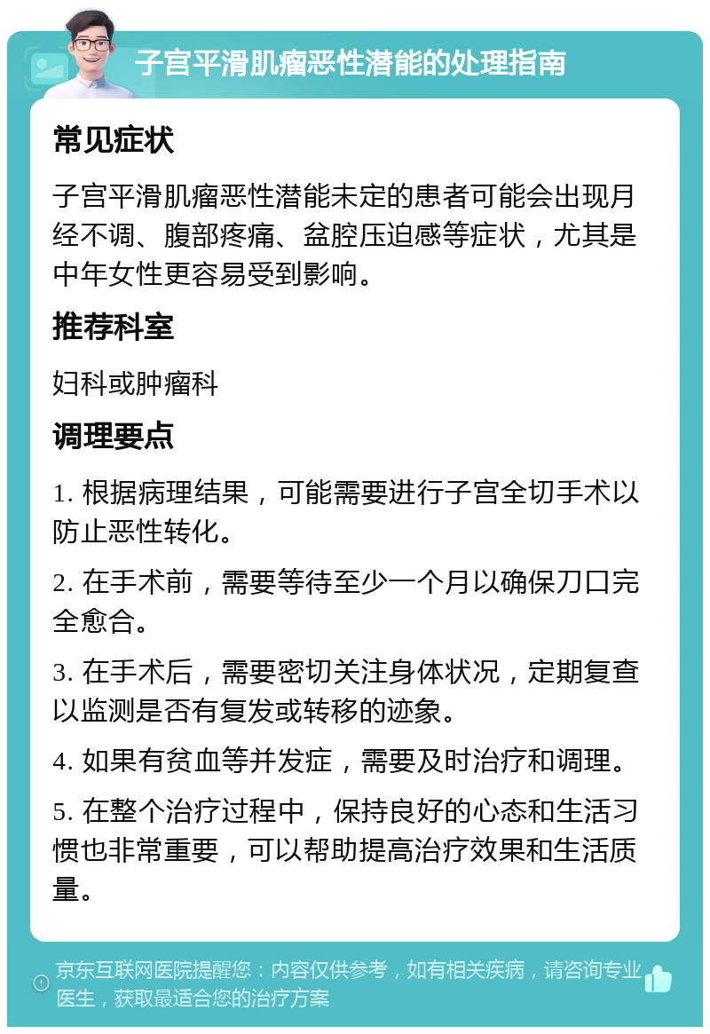 子宫平滑肌瘤恶性潜能的处理指南 常见症状 子宫平滑肌瘤恶性潜能未定的患者可能会出现月经不调、腹部疼痛、盆腔压迫感等症状，尤其是中年女性更容易受到影响。 推荐科室 妇科或肿瘤科 调理要点 1. 根据病理结果，可能需要进行子宫全切手术以防止恶性转化。 2. 在手术前，需要等待至少一个月以确保刀口完全愈合。 3. 在手术后，需要密切关注身体状况，定期复查以监测是否有复发或转移的迹象。 4. 如果有贫血等并发症，需要及时治疗和调理。 5. 在整个治疗过程中，保持良好的心态和生活习惯也非常重要，可以帮助提高治疗效果和生活质量。