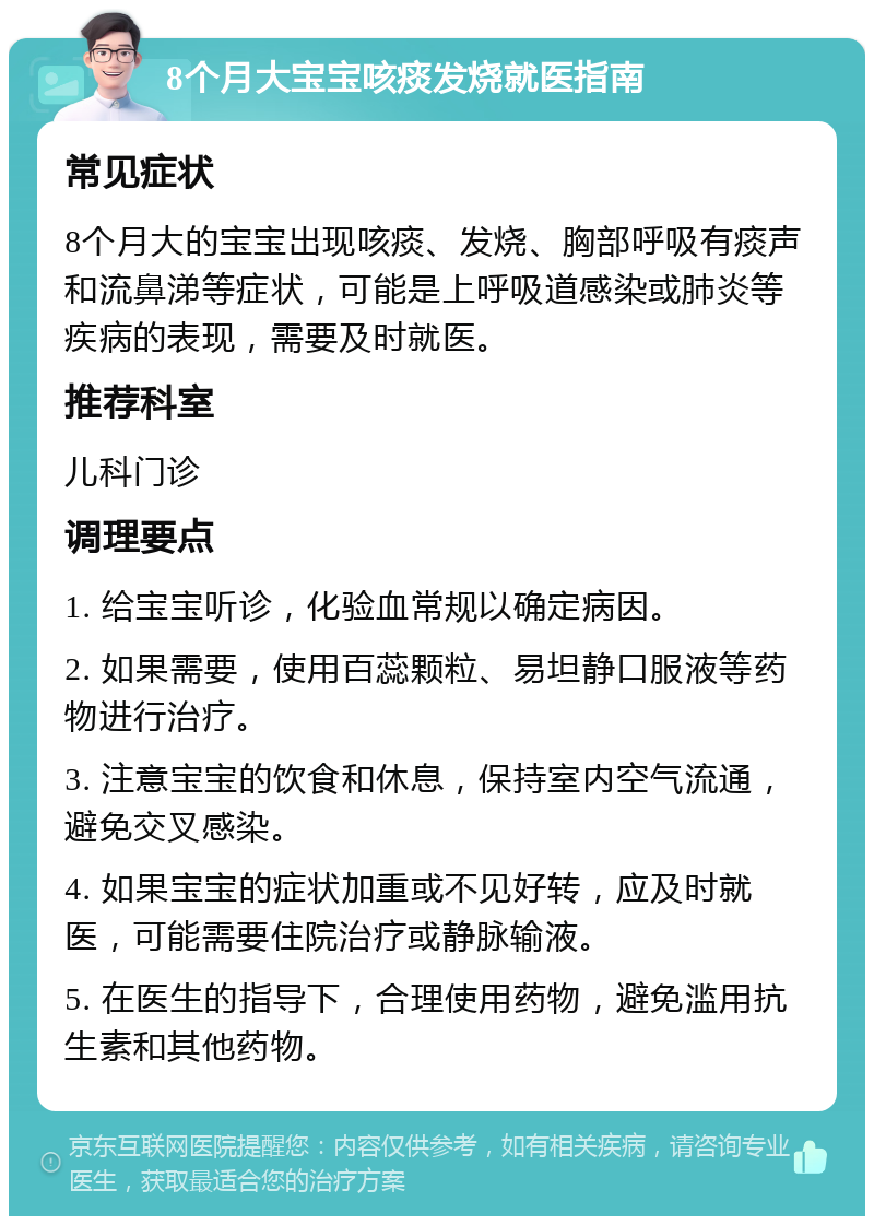 8个月大宝宝咳痰发烧就医指南 常见症状 8个月大的宝宝出现咳痰、发烧、胸部呼吸有痰声和流鼻涕等症状，可能是上呼吸道感染或肺炎等疾病的表现，需要及时就医。 推荐科室 儿科门诊 调理要点 1. 给宝宝听诊，化验血常规以确定病因。 2. 如果需要，使用百蕊颗粒、易坦静口服液等药物进行治疗。 3. 注意宝宝的饮食和休息，保持室内空气流通，避免交叉感染。 4. 如果宝宝的症状加重或不见好转，应及时就医，可能需要住院治疗或静脉输液。 5. 在医生的指导下，合理使用药物，避免滥用抗生素和其他药物。