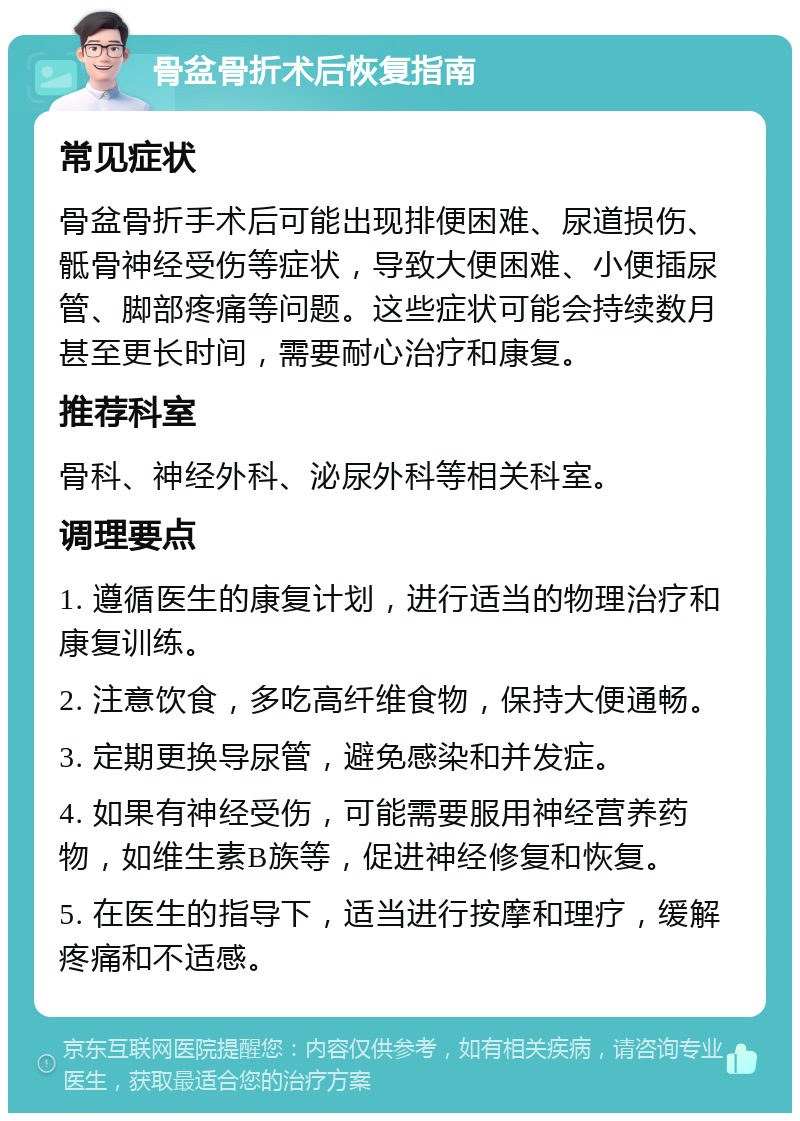 骨盆骨折术后恢复指南 常见症状 骨盆骨折手术后可能出现排便困难、尿道损伤、骶骨神经受伤等症状，导致大便困难、小便插尿管、脚部疼痛等问题。这些症状可能会持续数月甚至更长时间，需要耐心治疗和康复。 推荐科室 骨科、神经外科、泌尿外科等相关科室。 调理要点 1. 遵循医生的康复计划，进行适当的物理治疗和康复训练。 2. 注意饮食，多吃高纤维食物，保持大便通畅。 3. 定期更换导尿管，避免感染和并发症。 4. 如果有神经受伤，可能需要服用神经营养药物，如维生素B族等，促进神经修复和恢复。 5. 在医生的指导下，适当进行按摩和理疗，缓解疼痛和不适感。