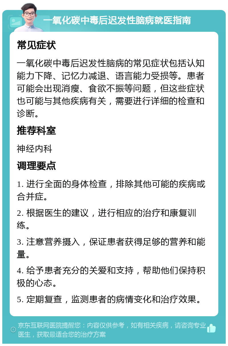 一氧化碳中毒后迟发性脑病就医指南 常见症状 一氧化碳中毒后迟发性脑病的常见症状包括认知能力下降、记忆力减退、语言能力受损等。患者可能会出现消瘦、食欲不振等问题，但这些症状也可能与其他疾病有关，需要进行详细的检查和诊断。 推荐科室 神经内科 调理要点 1. 进行全面的身体检查，排除其他可能的疾病或合并症。 2. 根据医生的建议，进行相应的治疗和康复训练。 3. 注意营养摄入，保证患者获得足够的营养和能量。 4. 给予患者充分的关爱和支持，帮助他们保持积极的心态。 5. 定期复查，监测患者的病情变化和治疗效果。