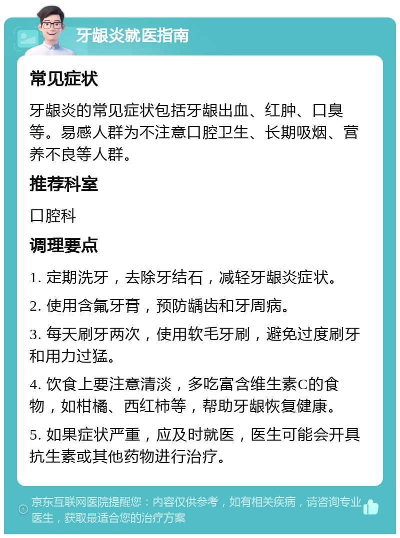 牙龈炎就医指南 常见症状 牙龈炎的常见症状包括牙龈出血、红肿、口臭等。易感人群为不注意口腔卫生、长期吸烟、营养不良等人群。 推荐科室 口腔科 调理要点 1. 定期洗牙，去除牙结石，减轻牙龈炎症状。 2. 使用含氟牙膏，预防龋齿和牙周病。 3. 每天刷牙两次，使用软毛牙刷，避免过度刷牙和用力过猛。 4. 饮食上要注意清淡，多吃富含维生素C的食物，如柑橘、西红柿等，帮助牙龈恢复健康。 5. 如果症状严重，应及时就医，医生可能会开具抗生素或其他药物进行治疗。