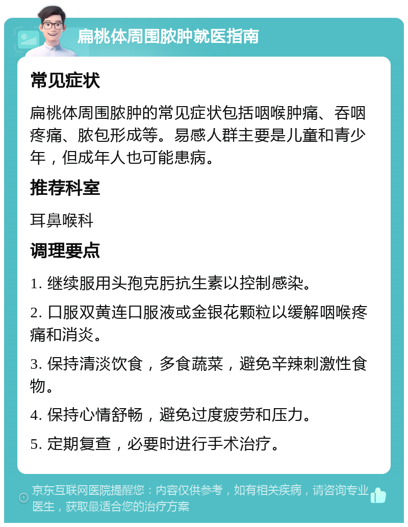 扁桃体周围脓肿就医指南 常见症状 扁桃体周围脓肿的常见症状包括咽喉肿痛、吞咽疼痛、脓包形成等。易感人群主要是儿童和青少年，但成年人也可能患病。 推荐科室 耳鼻喉科 调理要点 1. 继续服用头孢克肟抗生素以控制感染。 2. 口服双黄连口服液或金银花颗粒以缓解咽喉疼痛和消炎。 3. 保持清淡饮食，多食蔬菜，避免辛辣刺激性食物。 4. 保持心情舒畅，避免过度疲劳和压力。 5. 定期复查，必要时进行手术治疗。