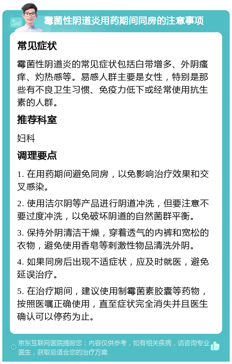 霉菌性阴道炎用药期间同房的注意事项 常见症状 霉菌性阴道炎的常见症状包括白带增多、外阴瘙痒、灼热感等。易感人群主要是女性，特别是那些有不良卫生习惯、免疫力低下或经常使用抗生素的人群。 推荐科室 妇科 调理要点 1. 在用药期间避免同房，以免影响治疗效果和交叉感染。 2. 使用洁尔阴等产品进行阴道冲洗，但要注意不要过度冲洗，以免破坏阴道的自然菌群平衡。 3. 保持外阴清洁干燥，穿着透气的内裤和宽松的衣物，避免使用香皂等刺激性物品清洗外阴。 4. 如果同房后出现不适症状，应及时就医，避免延误治疗。 5. 在治疗期间，建议使用制霉菌素胶囊等药物，按照医嘱正确使用，直至症状完全消失并且医生确认可以停药为止。